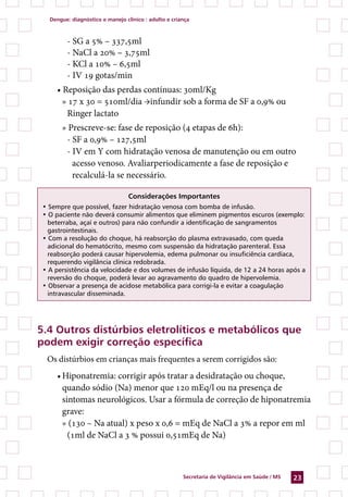 Dengue: diagnóstico e manejo clínico : adulto e criança



         - SG a 5% – 337,5ml
         - NaCl a 20% – 3,75ml
         - KCl a 10% – 6,5ml
         - IV 19 gotas/min
     • Reposição das perdas contínuas: 30ml/Kg
       » 17 x 30 = 510ml/dia →infundir sob a forma de SF a 0,9% ou
        Ringer lactato
       » Prescreve-se: fase de reposição (4 etapas de 6h):
        - SF a 0,9% – 127,5ml
        - IV em Y com hidratação venosa de manutenção ou em outro
          acesso venoso. Avaliarperiodicamente a fase de reposição e
          recalculá-la se necessário.

                                 Considerações Importantes
 • Sempre que possível, fazer hidratação venosa com bomba de infusão.
 • O paciente não deverá consumir alimentos que eliminem pigmentos escuros (exemplo:
   beterraba, açaí e outros) para não confundir a identificação de sangramentos
   gastrointestinais.
 • Com a resolução do choque, há reabsorção do plasma extravasado, com queda
   adicional do hematócrito, mesmo com suspensão da hidratação parenteral. Essa
   reabsorção poderá causar hipervolemia, edema pulmonar ou insuficiência cardíaca,
   requerendo vigilância clínica redobrada.
 • A persistência da velocidade e dos volumes de infusão líquida, de 12 a 24 horas após a
   reversão do choque, poderá levar ao agravamento do quadro de hipervolemia.
 • Observar a presença de acidose metabólica para corrigi-la e evitar a coagulação
   intravascular disseminada.




5.4 Outros distúrbios eletrolíticos e metabólicos que
podem exigir correção específica
  Os distúrbios em crianças mais frequentes a serem corrigidos são:
     •	Hiponatremia: corrigir após tratar a desidratação ou choque,
       quando sódio (Na) menor que 120 mEq/l ou na presença de
       sintomas neurológicos. Usar a fórmula de correção de hiponatremia
       grave:
       » (130 – Na atual) x peso x 0,6 = mEq de NaCl a 3% a repor em ml
         (1ml de NaCl a 3 % possui 0,51mEq de Na)



                                                       Secretaria de Vigilância em Saúde / MS   23
 