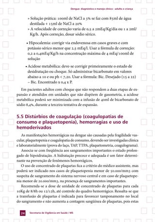 Dengue: diagnóstico e manejo clínico : adulto e criança



        » Solução prática: 100ml de NaCl a 3% se faz com 85ml de água
         destilada + 15ml de NaCl a 20%
        » A velocidade de correção varia de 0,5 a 2mEq/Kg/dia ou 1 a 2ml/
         Kg/h. Após correção, dosar sódio sérico.

       • Hipocalemia: corrigir via endovenosa em casos graves e com
        potássio sérico menor que 2,5 mEq/l. Usar a fórmula de correção:
        0,2 a 0,4mEq/Kg/h na concentração máxima de 4 mEq/100ml de
        solução
       •	Acidose metabólica: deve-se corrigir primeiramente o estado de
         desidratação ou choque. Só administrar bicarbonato em valores
         abaixo a 10 e ou ph  7,20. Usar a fórmula: Bic. Desejado (15 a 22)
         – Bic. Encontrado x 0,4 x P.
  Em pacientes adultos com choque que não respondem a duas etapas de ex-
pansão e atendidos em unidades que não dispõem de gasometria, a acidose
metabólica poderá ser minimizada com a infusão de 40ml de bicarbonato de
sódio 8,4%, durante a terceira tentativa de expansão.


5.5 Distúrbios de coagulação (coagulopatias de
consumo e plaquetopenia), hemorragias e uso de
hemoderivados
    As manifestações hemorrágicas na dengue são causadas pela fragilidade vas-
cular, plaquetopenia e coagulopatia de consumo, devendo ser investigadas clínica
e laboratorialmente (prova do laço, TAP, TTPA, plaquetometria, coagulograma).
    Associa-se com freqüência aos sangramentos importantes o estado prolon-
gado de hipoidratação. A hidratação precoce e adequada é um fator determi-
nante na prevenção de fenômenos hemorrágicos.
    O uso de concentrado de plaquetas fica a critério do médico assistente, mas
poderá ser indicado nos casos de plaquetopenia menor de 50.000/mm3 com
suspeita de sangramento do sistema nervoso central e em caso de plaquetope-
nia menor de 20.000/mm3, na presença de sangramentos importantes.
    Recomenda-se a dose de unidade de concentrado de plaquetas para cada
10Kg de 8/8h ou 12/12h, até controle do quadro hemorrágico. Ressalta-se que
a transfusão de plaquetas é indicada para favorecer tamponamento no local
do sangramento e não aumenta a contagem sangüínea de plaquetas, pois estas


  24     Secretaria de Vigilância em Saúde / MS
 
