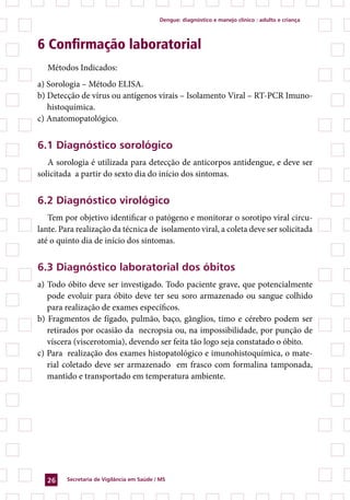 Dengue: diagnóstico e manejo clínico : adulto e criança




6 Confirmação laboratorial
   Métodos Indicados:
a) Sorologia – Método ELISA.
b) Detecção de vírus ou antígenos virais – Isolamento Viral – RT-PCR Imuno-
   histoquímica.
c) Anatomopatológico.


6.1 Diagnóstico sorológico
   A sorologia é utilizada para detecção de anticorpos antidengue, e deve ser
solicitada a partir do sexto dia do início dos sintomas.


6.2 Diagnóstico virológico
   Tem por objetivo identificar o patógeno e monitorar o sorotipo viral circu-
lante. Para realização da técnica de isolamento viral, a coleta deve ser solicitada
até o quinto dia de início dos sintomas.


6.3 Diagnóstico laboratorial dos óbitos
a) Todo óbito deve ser investigado. Todo paciente grave, que potencialmente
   pode evoluir para óbito deve ter seu soro armazenado ou sangue colhido
   para realização de exames específicos.
b) Fragmentos de fígado, pulmão, baço, gânglios, timo e cérebro podem ser
   retirados por ocasião da necropsia ou, na impossibilidade, por punção de
   víscera (viscerotomia), devendo ser feita tão logo seja constatado o óbito.
c) Para realização dos exames histopatológico e imunohistoquímica, o mate-
   rial coletado deve ser armazenado em frasco com formalina tamponada,
   mantido e transportado em temperatura ambiente.




  26    Secretaria de Vigilância em Saúde / MS
 