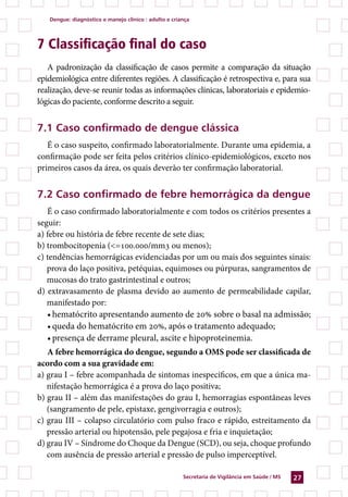 Dengue: diagnóstico e manejo clínico : adulto e criança




7 Classificação final do caso
   A padronização da classificação de casos permite a comparação da situação
epidemiológica entre diferentes regiões. A classificação é retrospectiva e, para sua
realização, deve-se reunir todas as informações clínicas, laboratoriais e epidemio-
lógicas do paciente, conforme descrito a seguir.


7.1 Caso confirmado de dengue clássica
   É o caso suspeito, confirmado laboratorialmente. Durante uma epidemia, a
confirmação pode ser feita pelos critérios clínico-epidemiológicos, exceto nos
primeiros casos da área, os quais deverão ter confirmação laboratorial.


7.2 Caso confirmado de febre hemorrágica da dengue
   É o caso confirmado laboratorialmente e com todos os critérios presentes a
seguir:
a) febre ou história de febre recente de sete dias;
b) trombocitopenia (=100.000/mm3 ou menos);
c) tendências hemorrágicas evidenciadas por um ou mais dos seguintes sinais:
   prova do laço positiva, petéquias, equimoses ou púrpuras, sangramentos de
   mucosas do trato gastrintestinal e outros;
d) extravasamento de plasma devido ao aumento de permeabilidade capilar,
   manifestado por:
   •	hematócrito apresentando aumento de 20% sobre o basal na admissão;
   •	queda do hematócrito em 20%, após o tratamento adequado;
   •	presença de derrame pleural, ascite e hipoproteinemia.
   A febre hemorrágica do dengue, segundo a OMS pode ser classificada de
acordo com a sua gravidade em:
a) grau I – febre acompanhada de sintomas inespecíficos, em que a única ma-
   nifestação hemorrágica é a prova do laço positiva;
b) grau II – além das manifestações do grau I, hemorragias espontâneas leves
   (sangramento de pele, epistaxe, gengivorragia e outros);
c) grau III – colapso circulatório com pulso fraco e rápido, estreitamento da
   pressão arterial ou hipotensão, pele pegajosa e fria e inquietação;
d) grau IV – Síndrome do Choque da Dengue (SCD), ou seja, choque profundo
   com ausência de pressão arterial e pressão de pulso imperceptível.

                                                       Secretaria de Vigilância em Saúde / MS   27
 