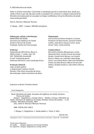 © 2005 Ministério da Saúde

Todos os direitos reservados. É permitida a reprodução parcial ou total desta obra, desde que
citada a fonte e que não seja para venda ou qualquer fim comercial. A coleção institucional do
Ministério da Saúde pode ser acessada na íntegra na Biblioteca Virtual do Ministério da Saúde:
www.saude.gov.br/bvs

Série A. Normas e Manuais Técnicos

3ª edição – 2007 – tiragem: 380.000 exemplares




Elaboração, edição e distribuição                              Organização
MINISTÉRIO DA SAÚDE                                            Ana Cristina da Rocha Simplício, Cristiane
Secretaria de Vigilância em Saúde                              Penaforte do Nascimento, Giovanini Evelim
Diretoria Técnica de Gestão                                    Coelho, João Bosco Siqueira Junior, Suely
Produção: Núcleo de Comunicação                                Hiromi Tuboi, Suely Esashika

Endereço                                                       Colaboradores
Esplanada dos Ministérios, Bloco G,                            Bernardino Cláudio Albuquerque, Carlos
Edifício Sede, 1.º andar, Sala 134                             Alexandre Brito, Cecília Carmen de Araújo
CEP: 70058-900, Brasília/DF                                    Nicolai, Giselle Hertz Moraes, Ivo Castelo
E-mail: svs@saude.gov.br                                       Branco, Kleber Luz, Leônidas Lopes Braga
Endereço eletrônico: www.saude.gov.br/svs                      Júnior, Lúcia Alves Rocha, Maria dos Remédios
                                                               Freitas Carvalho Branco, Márcia Ferreira Del
Produção editorial                                             Fabbro, Rivaldo Venâncio, Sônia Maris Oliveira
Capa, projeto gráfico                                          Zagne
e diagramação: Fabiano Camilo
Revisão: Lilian Alves Assunção de Sousa
Normalização: Valéria Gameleira da Mota




Impresso no Brasil / Printed in Brazil


  Ficha Catalográfica

  Brasil. Ministério da Saúde. Secretaria de Vigilância em Saúde. Diretoria
          Técnica de Gestão.
     Dengue : diagnóstico e manejo clínico – Adulto e Criança / Ministério da
Saúde, Secretaria de Vigilância em Saúde, Diretoria Técnica de Gestão. – 3. ed.
– Brasília : Ministério da Saúde, 2007.
     28 p. (Série A. Normas e Manuais Técnicos)

      ISBN 978-85-334-1428-0

      1. Dengue. 2. Diagnóstico. 3. Saúde pública. I. Título. II. Série.

                                                                                 NLM WC 528
Catalogação na fonte – Coordenação-Geral de Documentação e Informação – Editora MS – OS 2007/0436



Títulos para indexação:
Em inglês:     Dengue: diagnosis and clinical handling
Em espanhol: Dengue: diagnóstico y manejo clínico
 