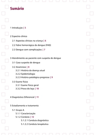 Sumário



1 Introdução | 5


2 Espectro clínico

  2.1 Aspectos clínicos na criança | 6

  2.2 Febre hemorrágica da dengue (FHD)

  2.3 Dengue com complicações | 7


3 Atendimento ao paciente com suspeita de dengue

  3.1 Caso suspeito de dengue

  3.2 Anamnese | 8
     3.2.1 História da doença atual
     3.2.2 Epidemiologia
     3.2.3 História patológica pregressa | 9

  3.3 Exame físico
     3.3.1 Exame físico geral
     3.3.2 Prova do laço | 10


4 Diagnóstico Diferencial | 11


5 Estadiamento e tratamento

  5.1 Grupo A
     5.1.1 Caracterização
     5.1.2 Conduta | 12
           5.1.2.1 Conduta diagnóstica
           5.1.2.2 Conduta terapêutica
 