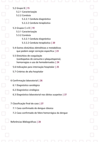 5.2 Grupo B | 15
     5.2.1 Caracterização
     5.2.2 Conduta
           5.2.2.1 Conduta diagnóstica
           5.2.2.2 Conduta terapêutica

  5.3 Grupos C e D | 19
     5.3.1 Caracterização
     5.3.2 Conduta
           5.3.2.1 Conduta diagnóstica
           5.3.2.2 Conduta terapêutica | 20

  5.4 Outros distúrbios eletrolíticos e metabólicos
      que podem exigir correção específica | 23

  5.5 Distúrbios de coagulação
      (cardiopatias de consumo e plaquetopenia),
      hemorragias e uso de hemoderivados | 24

  5.6 Indicações para internação hospitalar | 25

  5.7 Critérios de alta hospitalar


6 Confirmação laboratorial | 26

  6.1 Diagnóstico sorológico

  6.2 Diagnóstico virológico

  6.3 Diagnóstico laboratorial nos óbitos suspeitos | 27


7 Classificação final do caso | 27

  7.1 Caso confirmado de dengue clássica

  7.2 Caso confirmado de febre hemorrágica da dengue


Referências Bibliográficas | 28
 