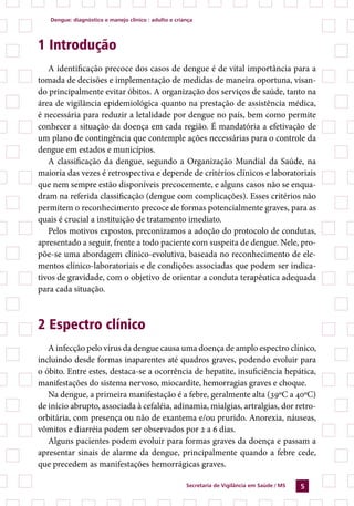 Dengue: diagnóstico e manejo clínico : adulto e criança




1 Introdução
   A identificação precoce dos casos de dengue é de vital importância para a
tomada de decisões e implementação de medidas de maneira oportuna, visan-
do principalmente evitar óbitos. A organização dos serviços de saúde, tanto na
área de vigilância epidemiológica quanto na prestação de assistência médica,
é necessária para reduzir a letalidade por dengue no país, bem como permite
conhecer a situação da doença em cada região. É mandatória a efetivação de
um plano de contingência que contemple ações necessárias para o controle da
dengue em estados e municípios.
   A classificação da dengue, segundo a Organização Mundial da Saúde, na
maioria das vezes é retrospectiva e depende de critérios clínicos e laboratoriais
que nem sempre estão disponíveis precocemente, e alguns casos não se enqua-
dram na referida classificação (dengue com complicações). Esses critérios não
permitem o reconhecimento precoce de formas potencialmente graves, para as
quais é crucial a instituição de tratamento imediato.
   Pelos motivos expostos, preconizamos a adoção do protocolo de condutas,
apresentado a seguir, frente a todo paciente com suspeita de dengue. Nele, pro-
põe-se uma abordagem clínico-evolutiva, baseada no reconhecimento de ele-
mentos clínico-laboratoriais e de condições associadas que podem ser indica-
tivos de gravidade, com o objetivo de orientar a conduta terapêutica adequada
para cada situação.



2 Espectro clínico
   A infecção pelo vírus da dengue causa uma doença de amplo espectro clínico,
incluindo desde formas inaparentes até quadros graves, podendo evoluir para
o óbito. Entre estes, destaca-se a ocorrência de hepatite, insuficiência hepática,
manifestações do sistema nervoso, miocardite, hemorragias graves e choque.
   Na dengue, a primeira manifestação é a febre, geralmente alta (39ºC a 40ºC)
de início abrupto, associada à cefaléia, adinamia, mialgias, artralgias, dor retro-
orbitária, com presença ou não de exantema e/ou prurido. Anorexia, náuseas,
vômitos e diarréia podem ser observados por 2 a 6 dias.
   Alguns pacientes podem evoluir para formas graves da doença e passam a
apresentar sinais de alarme da dengue, principalmente quando a febre cede,
que precedem as manifestações hemorrágicas graves.

                                                       Secretaria de Vigilância em Saúde / MS   
 