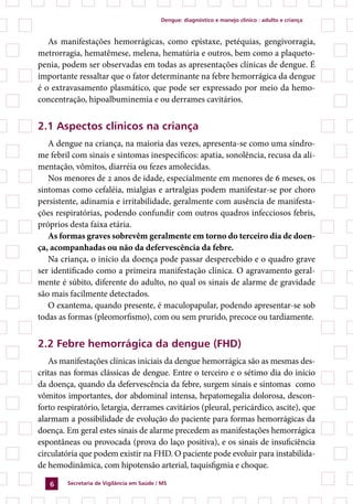 Dengue: diagnóstico e manejo clínico : adulto e criança



   As manifestações hemorrágicas, como epistaxe, petéquias, gengivorragia,
metrorragia, hematêmese, melena, hematúria e outros, bem como a plaqueto-
penia, podem ser observadas em todas as apresentações clínicas de dengue. É
importante ressaltar que o fator determinante na febre hemorrágica da dengue
é o extravasamento plasmático, que pode ser expressado por meio da hemo-
concentração, hipoalbuminemia e ou derrames cavitários.


2.1 Aspectos clínicos na criança
   A dengue na criança, na maioria das vezes, apresenta-se como uma síndro-
me febril com sinais e sintomas inespecíficos: apatia, sonolência, recusa da ali-
mentação, vômitos, diarréia ou fezes amolecidas.
   Nos menores de 2 anos de idade, especialmente em menores de 6 meses, os
sintomas como cefaléia, mialgias e artralgias podem manifestar-se por choro
persistente, adinamia e irritabilidade, geralmente com ausência de manifesta-
ções respiratórias, podendo confundir com outros quadros infecciosos febris,
próprios desta faixa etária.
   As formas graves sobrevêm geralmente em torno do terceiro dia de doen-
ça, acompanhadas ou não da defervescência da febre.
   Na criança, o início da doença pode passar despercebido e o quadro grave
ser identificado como a primeira manifestação clínica. O agravamento geral-
mente é súbito, diferente do adulto, no qual os sinais de alarme de gravidade
são mais facilmente detectados.
   O exantema, quando presente, é maculopapular, podendo apresentar-se sob
todas as formas (pleomorfismo), com ou sem prurido, precoce ou tardiamente.


2.2 Febre hemorrágica da dengue (FHD)
   As manifestações clínicas iniciais da dengue hemorrágica são as mesmas des-
critas nas formas clássicas de dengue. Entre o terceiro e o sétimo dia do início
da doença, quando da defervescência da febre, surgem sinais e sintomas como
vômitos importantes, dor abdominal intensa, hepatomegalia dolorosa, descon-
forto respiratório, letargia, derrames cavitários (pleural, pericárdico, ascite), que
alarmam a possibilidade de evolução do paciente para formas hemorrágicas da
doença. Em geral estes sinais de alarme precedem as manifestações hemorrágica
espontâneas ou provocada (prova do laço positiva), e os sinais de insuficiência
circulatória que podem existir na FHD. O paciente pode evoluir para instabilida-
de hemodinâmica, com hipotensão arterial, taquisfigmia e choque.

        Secretaria de Vigilância em Saúde / MS
 
