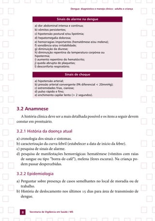 Dengue: diagnóstico e manejo clínico : adulto e criança



                               Sinais de alarme na dengue

            a) dor abdominal intensa e contínua;
            b) vômitos persistentes;
            c) hipotensão postural e/ou lipotímia;
            d) hepatomegalia dolorosa;
            e) hemorragias importantes (hematêmese e/ou melena);
            f) sonolância e/ou irritabilidade;
            g) diminuição da diurese;
            h) diminuição repentina da temperatura corpórea ou
            hipotermia;
            i) aumento repentino do hematócrito;
            j) queda abrupta de plaquetas;
            l) desconforto respiratório.

                                      Sinais de choque

            a) hipotensão arterial;
            b) pressão arterial convergente (PA diferencial  20mmHg);
            c) extremidades frias, cianose;
            d) pulso rápido e fino;
            e) enchimento capilar lento ( 2 segundos).



3.2 Anamnese
  A história clínica deve ser a mais detalhada possível e os itens a seguir devem
constar em prontuário.

3.2.1 História da doença atual
a) cronologia dos sinais e sintomas.
b) caracterização da curva febril (estabelecer a data de início da febre).
c) pesquisa de sinais de alarme.
d) pesquisa de manifestações hemorrágicas: hematêmese (vômitos com raias
   de sangue ou tipo “borra-de-café”), melena (fezes escuras). Na criança po-
   dem passar despercebidas.

3.2.2 Epidemiologia
a) Perguntar sobre presença de casos semelhantes no local de moradia ou de
   trabalho.
b) História de deslocamento nos últimos 15 dias para área de transmissão de
   dengue.



       Secretaria de Vigilância em Saúde / MS
 