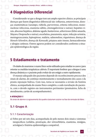 dengue: diagnóstico e manejo clínico : adulto e criança




4 Diagnóstico Diferencial
   Considerando-se que a dengue tem um amplo espectro clínico, as principais
doenças que fazem diagnóstico diferencial são: influenza, enteroviroses, doen-
ças exantemáticas (sarampo, rubéola, parvovirose, eritema infeccioso, mono-
nucleose infecciosa, exantema súbito, citomegalovirose e outras), hepatites vi-
rais, abscesso hepático, abdome agudo, hantavirose, arboviroses (febre amarela,
Mayaro, Oropouche e outras), escarlatina, pneumonia, sepse, infecção urinária,
meningococcemia, leptospirose, malária, salmonelose, riquetsioses, doença de
Henoch-Schonlein, doença de Kawasaki, púrpura auto-imune, farmacodermias
e alergias cutâneas. Outros agravos podem ser considerados conforme a situa-
ção epidemiológica da região.




5 Estadiamento e tratamento
    Os dados de anamnese e exame físico serão utilizados para estadiar os casos e para
orientar as medidas terapêuticas cabíveis. É importante lembrar que a dengue é uma
doença dinâmica e o paciente pode evoluir de um estágio a outro rapidamente.
    O manejo adequado dos pacientes depende do reconhecimento precoce dos
sinais de alarme, do contínuo monitoramento e reestadiamento dos casos e da
pronta reposição hídrica. Com isso, torna-se necessária a revisão da história
clínica, acompanhada do exame físico completo, a cada reavaliação do pacien-
te, com o devido registro em instrumentos pertinentes (prontuários, ficha de
atendimento, cartão de acompanhamento).

◗ ATenÇÃO!!!
Os sinais de alarme e o agravamento do quadro costumam ocorrer na fase de remissão da febre.



.1 Grupo a

5.1.1 Caracterização
a) Febre por até sete dias, acompanhada de pelo menos dois sinais e sintomas
   inespecíficos (cefaléia, prostração, dor retroorbitária, exantema, mialgias,
   artralgias) e história epidemiológica compatível.

                                                        secretaria de Vigilância em saúde / Ms   11
 