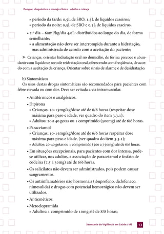dengue: diagnóstico e manejo clínico : adulto e criança



       » período da tarde: 0,5L de SRO, 1,5L de líquidos caseiros;
       » período da noite: 0,5L de SRO e 0,5L de líquidos caseiros.
     • 2.º dia – 60ml/kg/dia 4,0L: distribuídos ao longo do dia, de forma
       semelhante;
       » a alimentação não deve ser interrompida durante a hidratação,
        mas administrada de acordo com a aceitação do paciente;
   ➤ Crianças: orientar hidratação oral no domicílio, de forma precoce e abun-
dante com líquidos e soro de reidratação oral, oferecendo com freqüência, de acor-
do com a aceitação da criança. Orientar sobre sinais de alarme e de desidratação.

   b) Sintomáticos
   Os usos destas drogas sintomáticas são recomendados para pacientes com
febre elevada ou com dor. Deve ser evitada a via intramuscular.
     • Antitérmicos e analgésicos.
     • Dipirona
       » Crianças: 10-15mg/kg/dose até de 6/6 horas (respeitar dose
        máxima para peso e idade, ver quadro do item 3.3.1);
       » Adultos: 20 a 40 gotas ou 1 comprimido (500mg) até de 6/6 horas.
     • Paracetamol
       » Crianças: 10-15mg/kg/dose até de 6/6 horas respeitar dose
        máxima para peso e idade, (ver quadro do item 3.3.1);
       » Adultos: 20-40 gotas ou 1 comprimido (500 a 750mg) até de 6/6 horas.
     • Em situações excepcionais, para pacientes com dor intensa, pode-
       se utilizar, nos adultos, a associação de paracetamol e fosfato de
       codeína (7,5 a 30mg) até de 6/6 horas.
     • Os salicilatos não devem ser administrados, pois podem causar
       sangramentos.
     • Os antiinflamatórios não hormonais (ibuprofeno, diclofenaco,
       nimesulida) e drogas com potencial hemorrágico não devem ser
       utilizados.
     • Antieméticos.
     • Metoclopramida
       » Adultos: 1 comprimido de 10mg até de 8/8 horas;

                                                       secretaria de Vigilância em saúde / Ms   13
 
