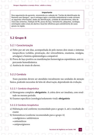 dengue: diagnóstico e manejo clínico : adulto e criança




                                            importante
 Para seguimento do paciente, recomenda-se a adoção do “Cartão de Identificação do
 Paciente com Dengue”, que é entregue após a consulta ambulatorial e onde constam
 as seguintes informações: dados de identificação, unidade de atendimento, data de
 início dos sintomas, medição de PA, prova do laço, hematócrito, plaquetas, sorologia,
 orientações sobre sinais de alarme e local de referência para atendimento de casos
 graves na região.




.2 Grupo B

5.2.1 Caracterização
a) Febre por até sete dias, acompanhada de pelo menos dois sinais e sintomas
   inespecíficos (cefaléia, prostração, dor retroorbitária, exantema, mialgias,
   artralgias) e história epidemiológica compatível.
b) Prova do laço positiva ou manifestações hemorrágicas espontâneas, sem re-
   percussão hemodinâmica.
c) Ausência de sinais de alarme.


5.2.2 Conduta
   Esses pacientes devem ser atendidos inicialmente nas unidades de atenção
básica, podendo necessitar de leito de observação, dependendo da evolução.

5.2.2.1 Conduta diagnóstica
a) Hemograma completo: obrigatório. A coleta deve ser imediata, com resul-
   tado no mesmo período.
b) Exames específicos (sorologia/isolamento viral): obrigatório

5.2.2.2 Conduta terapêutica
a) Hidratação oral conforme recomendado para o grupo A, até o resultado do
   exame
b) Sintomáticos (conforme recomendado para o grupo A)
   • analgésicos e antitérmicos
   • antieméticos
   • antipruriginosos

                                                       secretaria de Vigilância em saúde / Ms   1
 