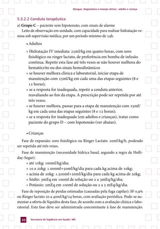 dengue: diagnóstico e manejo clínico : adulto e criança



5.3.2.2 Conduta terapêutica
a) Grupo C – paciente sem hipotensão, com sinais de alarme
   Leito de observação em unidade, com capacidade para realizar hidratação ve-
nosa sob supervisão médica, por um período mínimo de 24h.
       • Adultos
       » Hidratação IV imediata: 25ml/kg em quatro horas, com soro
        fisiológico ou ringer lactato, de preferência em bomba de infusão
        contínua. Repetir esta fase até três vezes se não houver melhora do
        hematócrito ou dos sinais hemodinâmicos
       » se houver melhora clínica e laboratorial, iniciar etapa de
        manutenção com 25ml/kg em cada uma das etapas seguintes (8 e
        12 horas);
       » se a resposta for inadequada, repetir a conduta anterior,
        reavaliando ao fim da etapa. A prescrição pode ser repetida por até
        três vezes;
       » se houver melhora, passar para a etapa de manutenção com 25ml/
        kg em cada uma das etapas seguintes (8 e 12 horas);
       » se a resposta for inadequada (em adultos e crianças), tratar como
        paciente do grupo D – com hipotensão (ver abaixo).

       • Crianças
   Fase de expansão: soro fisiológico ou Ringer Lactato: 20ml/kg/h, podendo
ser repetida até três vezes.
  Fase de manutenção (necessidade hídrica basal, segundo a regra de Holli-
day-Segar):
     » até 10kg: 100ml/kg/dia;
     » 10 a 20kg: 1.000ml+50ml/kg/dia para cada kg acima de 10kg;
     » acima de 20kg: 1.500ml+20ml/kg/dia para cada kg acima de 20kg;
     » Sódio: 3mEq em 100ml de solução ou 2 a 3mEq/kg/dia;
     » Potássio: 2mEq em 100ml de solução ou 2 a 5 mEq/kg/dia.
   Fase de reposição de perdas estimadas (causadas pela fuga capilar): SF 0,9%
ou Ringer lactato 20 a 40ml/kg/24 horas, com avaliação periódica. Pode-se au-
mentar a oferta de líquidos desta fase, de acordo com a avaliação clínica e labo-
ratorial. Esta fase deve ser administrada concomitante à fase de manutenção.


  20     secretaria de Vigilância em saúde / Ms
 