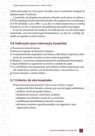 dengue: diagnóstico e manejo clínico : adulto e criança



sofrem destruição em curto prazo. Portanto, não se recomenda contagem de
plaquetas após a transfusão.
   A transfusão de plaquetas em pacientes chocados pode piorar ou induzir a
CIVD (coagulação intravascular disseminada). Nos sangramentos com alterações
de TAP (atividade  40% e INR  1,25), deve-se utilizar plasma fresco (10ml/Kg
de 8/8h ou 12/12h), e vitamina K, até estabilização do quadro hemorrágico.
   O uso de concentrado de hemácias está indicado em caso de hemorragias
importantes, com descompensação hemodinâmica, na dose de 10ml/Kg, po-
dendo ser repetido a critério médico.


. indicações para internação hospitalar
a) Presença de sinais de alarme.
b) Recusa na ingestão de alimentos e líquidos.
c) Comprometimento respiratório: dor torácica, dificuldade respiratória, dimi-
   nuição do murmúrio vesicular ou outros sinais de gravidade.
d) Plaquetas 20.000/mm3, independentemente de manifestações hemorrágicas.
e) Impossibilidade de seguimento ou retorno à unidade de saúde.
f) Co-morbidades descompensadas como diabetes mellitus, hipertensão arte-
   rial, insuficiência cardíaca, uso de dicumarínicos, crise asmática, etc.
g) Outras situações a critério médico.


.7 Critérios de alta hospitalar
  Os pacientes precisam preencher todos os seis critérios a seguir:
    • ausência de febre durante 24 horas, sem uso de terapia antitérmica;
    • melhora visível do quadro clínico;
    • hematócrito normal e estável por 24 horas;
    • plaquetas em elevação e acima de 50.000/mm3;
    • estabilização hemodinâmica durante 24 horas;
    • derrames cavitários, quando presentes, em regressão e sem
      repercussão clínica.




                                                       secretaria de Vigilância em saúde / Ms   2
 