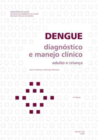 Ministério da saúde
secretaria de Vigilância em saúde
diretoria técnica de Gestão




                                       Dengue
                         diagnóstico
                     e manejo clínico
                                                adulto e criança
                      série a. normas e Manuais técnicos




                                                           3ª edição




                                                             Brasília / dF
                                                                     2007
 