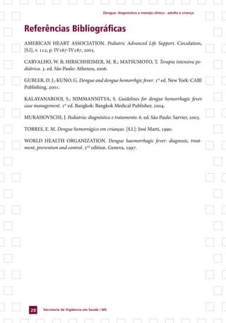 dengue: diagnóstico e manejo clínico : adulto e criança




Referências Bibliográficas
AMERICAN HEART ASSOCIATION. Pediatric Advanced Life Support. Circulation,
[S.l], v. 112, p. IV167-IV187, 2005.

CARVALHO, W. B; HIRSCHHEIMER, M. R.; MATSUMOTO, T. Terapia intensiva pe-
diátrica. 3. ed. São Paulo: Atheneu, 2006.

GUBLER, D. J.; KUNO, G. Dengue and dengue hemorrhgic fever. 1st ed. New York: CABI
Publishing, 2001.

KALAYANAROOJ, S.; NIMMANNITYA, S. Guidelines for dengue hemorrhagic fever
case management. 1st ed. Bangkok: Bangkok Medical Publisher, 2004.

MURAHOVSCHI, J. Pediatria: diagnóstico e tratamento. 6. ed. São Paulo: Sarvier, 2003.

TORRES, E. M. Dengue hemorrágico em crianças. [S.l.]: José Martí, 1990.

WORLD HEALTH ORGANIZATION. Dengue haemorrhagic fever: diagnosis, treat-
ment, prevention and control. 2nd edition. Geneva, 1997.




   2    secretaria de Vigilância em saúde / Ms
 
