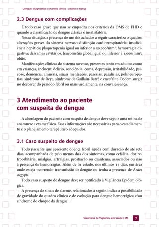 dengue: diagnóstico e manejo clínico : adulto e criança



2.3 dengue com complicações
   É todo caso grave que não se enquadra nos critérios da OMS de FHD e
quando a classificação de dengue clássica é insatisfatória.
   Nessa situação, a presença de um dos achados a seguir caracteriza o quadro:
alterações graves do sistema nervoso; disfunção cardiorrespiratória; insufici-
ência hepática; plaquetopenia igual ou inferior a 50.000/mm3; hemorragia di-
gestiva; derrames cavitários; leucometria global igual ou inferior a 1.000/mm3;
óbito.
   Manifestações clínicas do sistema nervoso, presentes tanto em adultos como
em crianças, incluem: delírio, sonolência, coma, depressão, irritabilidade, psi-
cose, demência, amnésia, sinais meníngeos, paresias, paralisias, polineuropa-
tias, síndrome de Reye, síndrome de Guillain-Barré e encefalite. Podem surgir
no decorrer do período febril ou mais tardiamente, na convalescença.



3 Atendimento ao paciente
com suspeita de dengue
   A abordagem do paciente com suspeita de dengue deve seguir uma rotina de
anamnese e exame físico. Essas informações são necessárias para o estadiamen-
to e o planejamento terapêutico adequados.


3.1 Caso suspeito de dengue
   Todo paciente que apresente doença febril aguda com duração de até sete
dias, acompanhada de pelo menos dois dos sintomas, como cefaléia, dor re-
troorbitária, mialgias, artralgias, prostração ou exantema, associados ou não
à presença de hemorragias. Além de ter estado, nos últimos 15 dias, em área
onde esteja ocorrendo transmissão de dengue ou tenha a presença de Aedes
aegypti.
   Todo caso suspeito de dengue deve ser notificado à Vigilância Epidemioló-
gica.
   A presença de sinais de alarme, relacionados a seguir, indica a possibilidade
de gravidade do quadro clínico e de evolução para dengue hemorrágica e/ou
síndrome do choque da dengue.



                                                       secretaria de Vigilância em saúde / Ms   7
 