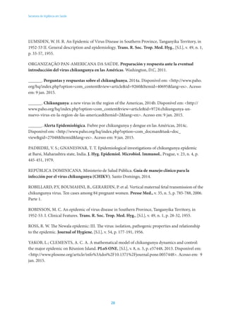 28
Secretaria de Vigilância em Saúde
LUMSDEN, W. H. R. An Epidemic of Virus Disease in Southern Province, Tanganyika Territory, in
1952-53 II. General description and epidemiology. Trans. R. Soc. Trop. Med. Hyg., [S.l.], v. 49, n. 1,
p. 33-57, 1955.
ORGANIZAÇÃO PAN-AMERICANA DA SAÚDE. Preparación y respuesta ante la eventual
introducción del virus chikungunya en las Américas. Washington, D.C, 2011.
______. Perguntas y respuestas sobre el chikunghunya, 2014a. Disponível em: <http://www.paho.
org/hq/index.php?option=com_content&view=article&id=9260&Itemid=40695&lang=es>. Acesso
em: 9 jan. 2015.
______. Chikungunya: a new virus in the region of the Americas, 2014b. Disponível em: <http://
www.paho.org/hq/index.php?option=com_content&view=article&id=9724:chikungunya-un-
nuevo-virus-en-la-region-de-las-americas&Itemid=2&lang=en>. Acesso em: 9 jan. 2015.
______. Alerta Epidemiológica. Fiebre por chikungunya y dengue en las Américas, 2014c.
Disponível em: <http://www.paho.org/hq/index.php?option=com_docman&task=doc_
view&gid=27048&Itemid&lang=es>. Acesso em: 9 jan. 2015.
Padbidri, V. S.; Gnaneswar, T. T. Epidemiological investigations of chikungunya epidemic
at Barsi, Maharashtra state, India. J. Hyg. Epidemiol. Microbiol. Immunol., Prague, v. 23, n. 4, p.
445-451, 1979.
REPÚBLICA DOMINICANA. Ministerio de Salud Pública. Guía de manejo clínico para la
infección por el vírus chikungunya (CHIKV). Santo Domingo, 2014.
ROBILLARD, P.Y, BOUMAHNI, B., GERARDIN, P. et al. Vertical maternal fetal transmission of the
chikungunya virus. Ten cases among 84 pregnant women. Presse Med., v. 35, n. 5, p. 785-788, 2006.
Parte 1.
ROBINSON, M. C. An epidemic of virus disease in Southern Province, Tanganyika Territory, in
1952-53. I. Clinical Features. Trans. R. Soc. Trop. Med. Hyg., [S.l.], v. 49, n. 1, p. 28-32, 1955.
ROSS, R. W. The Newala epidemic: III. The virus: isolation, pathogenic properties and relationship
to the epidemic. Journal of Hygiene, [S.l.], v. 54, p. 177-191, 1956.
Yakob, L.; Clements, A. C. A. A mathematical model of chikungunya dynamics and control:
the major epidemic on Réunion Island. PLoS ONE, [S.l.], v. 8, n. 3, p. e57448, 2013. Disponível em:
<http://www.plosone.org/article/info%3Adoi%2F10.1371%2Fjournal.pone.0057448>. Acesso em: 9
jan. 2015.
 