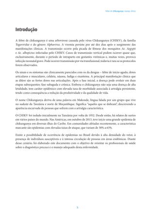 5
Febre de chikungunya: manejo clínico
Introdução
A febre de chikungunya é uma arbovirose causada pelo vírus Chikungunya (CHIKV), da família
Togaviridae e do gênero Alphavirus. A viremia persiste por até dez dias após o surgimento das
manifestações clínicas. A transmissão ocorre pela picada de fêmeas dos mosquitos Ae. Aegypti
e Ae. albopictus infectadas pelo CHIKV. Casos de transmissão vertical podem ocorrer quase que,
exclusivamente, durante o período de intraparto em gestantes virêmicas e, muitas vezes, provoca
infecção neonatal grave. Pode ocorrer transmissão por via transfusional, todavia é rara se os protocolos
forem observados.
Os sinais e os sintomas são clinicamente parecidos com os da dengue – febre de início agudo, dores
articulares e musculares, cefaleia, náusea, fadiga e exantema. A principal manifestação clínica que
as difere são as fortes dores nas articulações. Após a fase inicial, a doença pode evoluir em duas
etapas subsequentes: fase subaguda e crônica. Embora o chikungunya não seja uma doença de alta
letalidade, tem caráter epidêmico com elevada taxa de morbidade associada à artralgia persistente,
tendo como consequência a redução da produtividade e da qualidade de vida.
O nome Chikungunya deriva de uma palavra em Makonde, língua falada por um grupo que vive
no sudeste da Tanzânia e norte de Moçambique. Significa “aqueles que se dobram”, descrevendo a
aparência encurvada de pessoas que sofrem com a artralgia característica.
O CHIKV foi isolado inicialmente na Tanzânia por volta de 1952. Desde então, há relatos de surtos
em vários países do mundo. Nas Américas, em outubro de 2013, teve início uma grande epidemia de
chikungunya em diversas ilhas do Caribe. Em comunidades afetadas recentemente, a característica
marcante são epidemias com elevadas taxas de ataque, que variam de 38% a 63%.
Existe a possibilidade de ocorrência de epidemias no Brasil devido à alta densidade do vetor, à
presença de indivíduos susceptíveis e à intensa circulação de pessoas em áreas endêmicas. Diante
desse cenário, foi elaborado este documento com o objetivo de orientar os profissionais de saúde
sobre o diagnóstico precoce e o manejo adequado desta enfermidade.
 