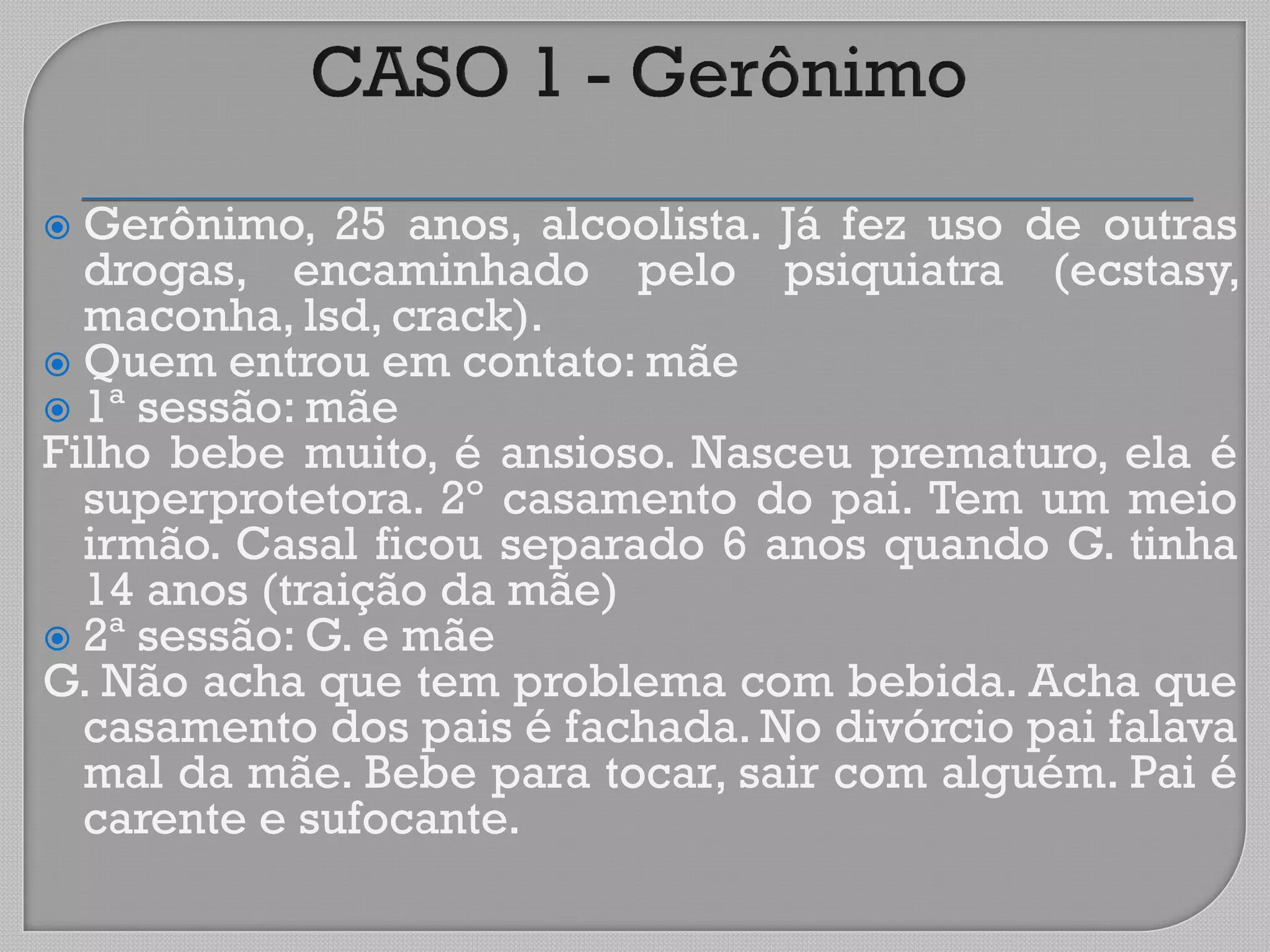  Gerônimo, 25 anos, alcoolista. Já fez uso de outras
drogas, encaminhado pelo psiquiatra (ecstasy,
maconha, lsd, crack).
 Quem entrou em contato: mãe
 1ª sessão: mãe
Filho bebe muito, é ansioso. Nasceu prematuro, ela é
superprotetora. 2º casamento do pai. Tem um meio
irmão. Casal ficou separado 6 anos quando G. tinha
14 anos (traição da mãe)
 2ª sessão: G. e mãe
G. Não acha que tem problema com bebida. Acha que
casamento dos pais é fachada. No divórcio pai falava
mal da mãe. Bebe para tocar, sair com alguém. Pai é
carente e sufocante.
 