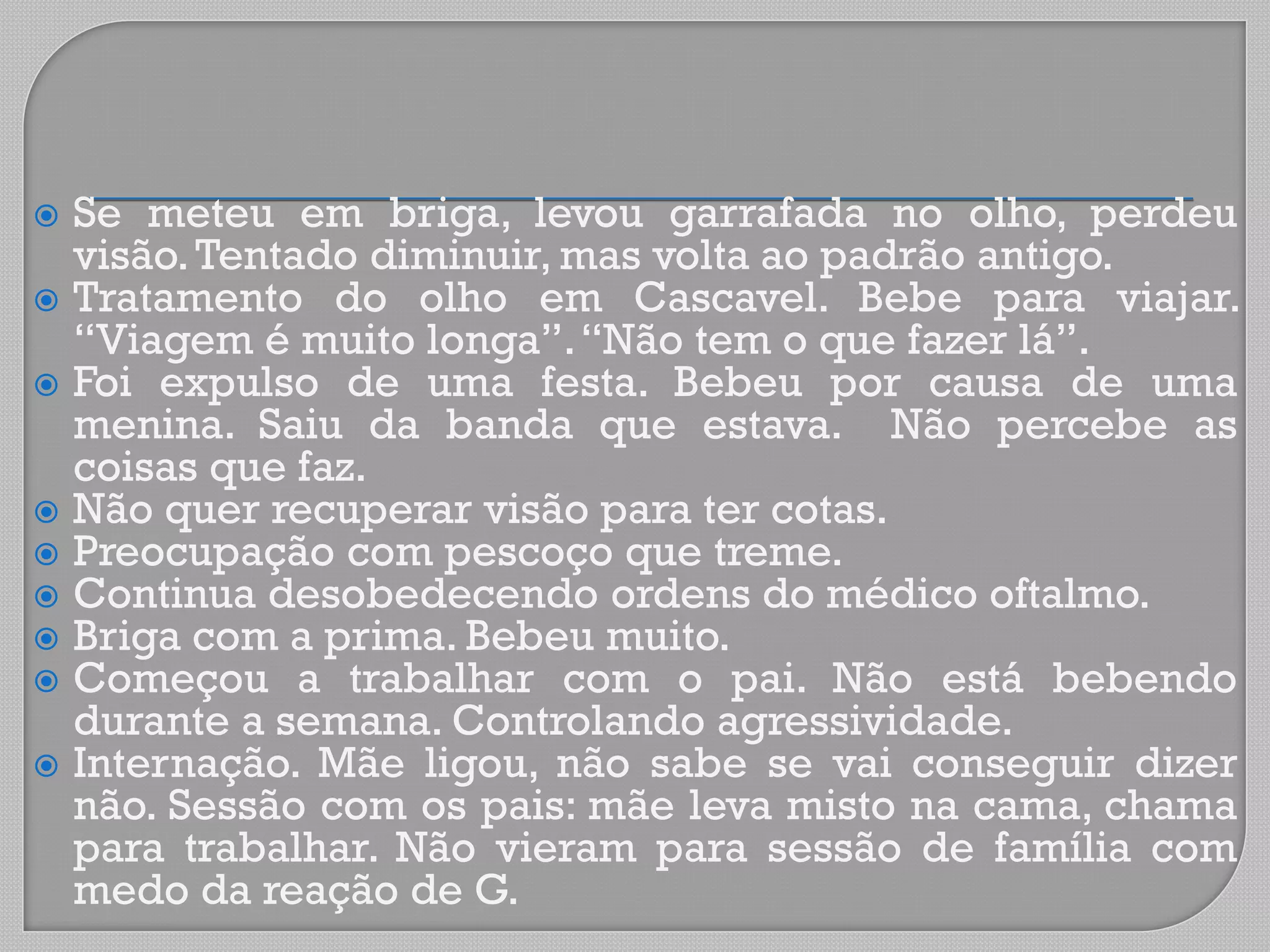  Se meteu em briga, levou garrafada no olho, perdeu
visão.Tentado diminuir, mas volta ao padrão antigo.
 Tratamento do olho em Cascavel. Bebe para viajar.
“Viagem é muito longa”.“Não tem o que fazer lá”.
 Foi expulso de uma festa. Bebeu por causa de uma
menina. Saiu da banda que estava. Não percebe as
coisas que faz.
 Não quer recuperar visão para ter cotas.
 Preocupação com pescoço que treme.
 Continua desobedecendo ordens do médico oftalmo.
 Briga com a prima. Bebeu muito.
 Começou a trabalhar com o pai. Não está bebendo
durante a semana. Controlando agressividade.
 Internação. Mãe ligou, não sabe se vai conseguir dizer
não. Sessão com os pais: mãe leva misto na cama, chama
para trabalhar. Não vieram para sessão de família com
medo da reação de G.
 