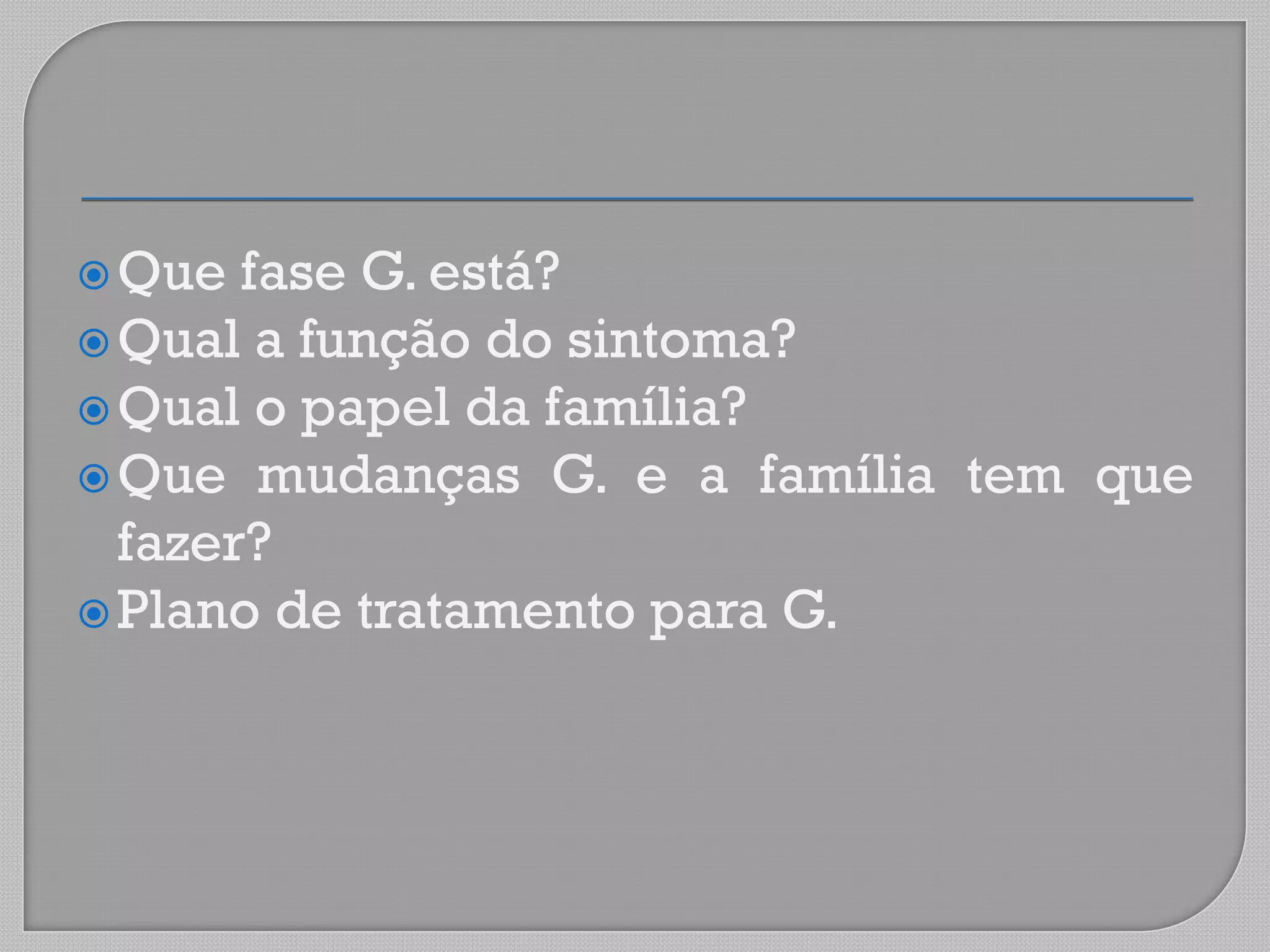Que fase G. está?
Qual a função do sintoma?
Qual o papel da família?
Que mudanças G. e a família tem que
fazer?
Plano de tratamento para G.
 