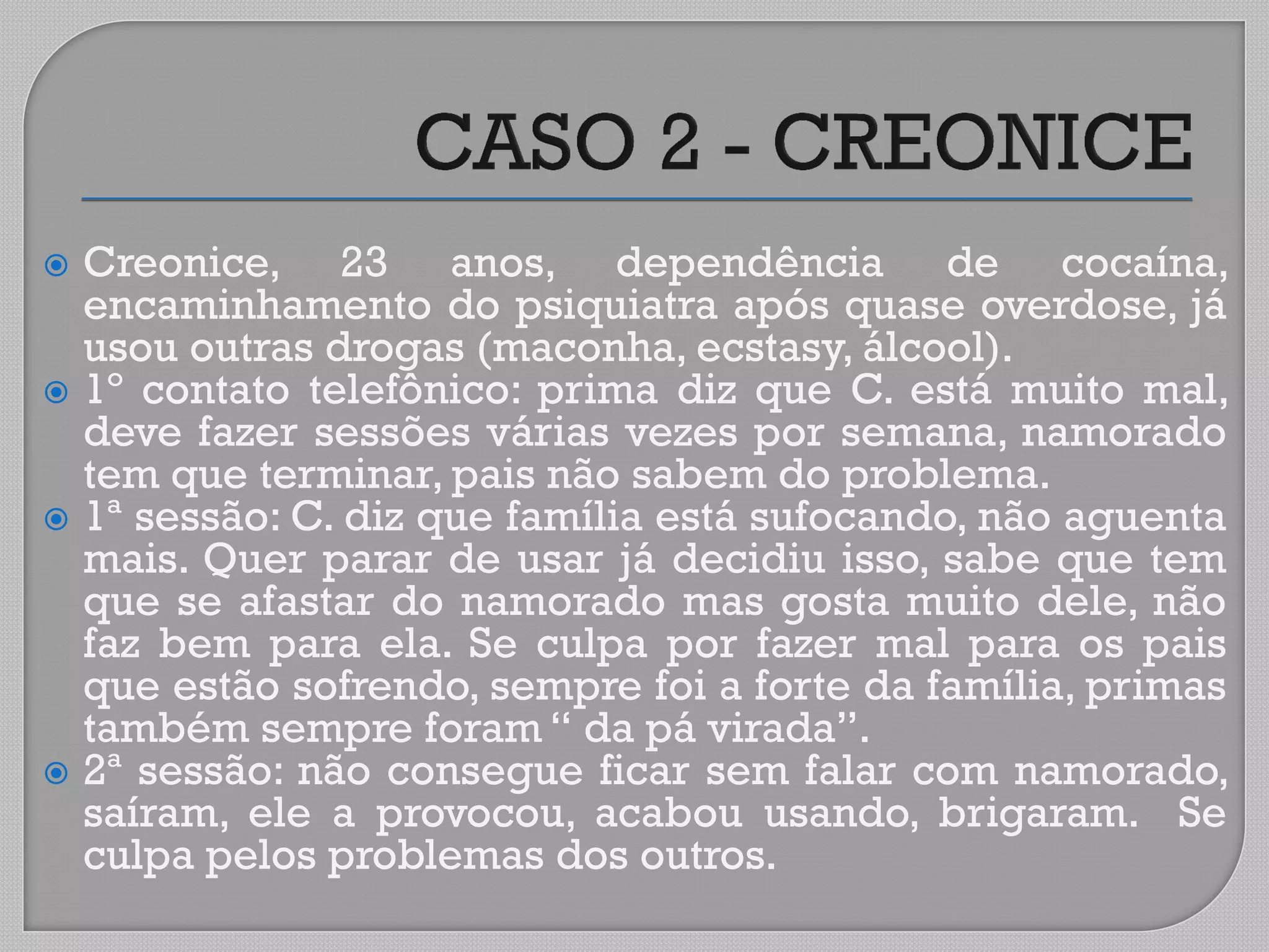  Creonice, 23 anos, dependência de cocaína,
encaminhamento do psiquiatra após quase overdose, já
usou outras drogas (maconha, ecstasy, álcool).
 1º contato telefônico: prima diz que C. está muito mal,
deve fazer sessões várias vezes por semana, namorado
tem que terminar, pais não sabem do problema.
 1ª sessão: C. diz que família está sufocando, não aguenta
mais. Quer parar de usar já decidiu isso, sabe que tem
que se afastar do namorado mas gosta muito dele, não
faz bem para ela. Se culpa por fazer mal para os pais
que estão sofrendo, sempre foi a forte da família, primas
também sempre foram “ da pá virada”.
 2ª sessão: não consegue ficar sem falar com namorado,
saíram, ele a provocou, acabou usando, brigaram. Se
culpa pelos problemas dos outros.
 