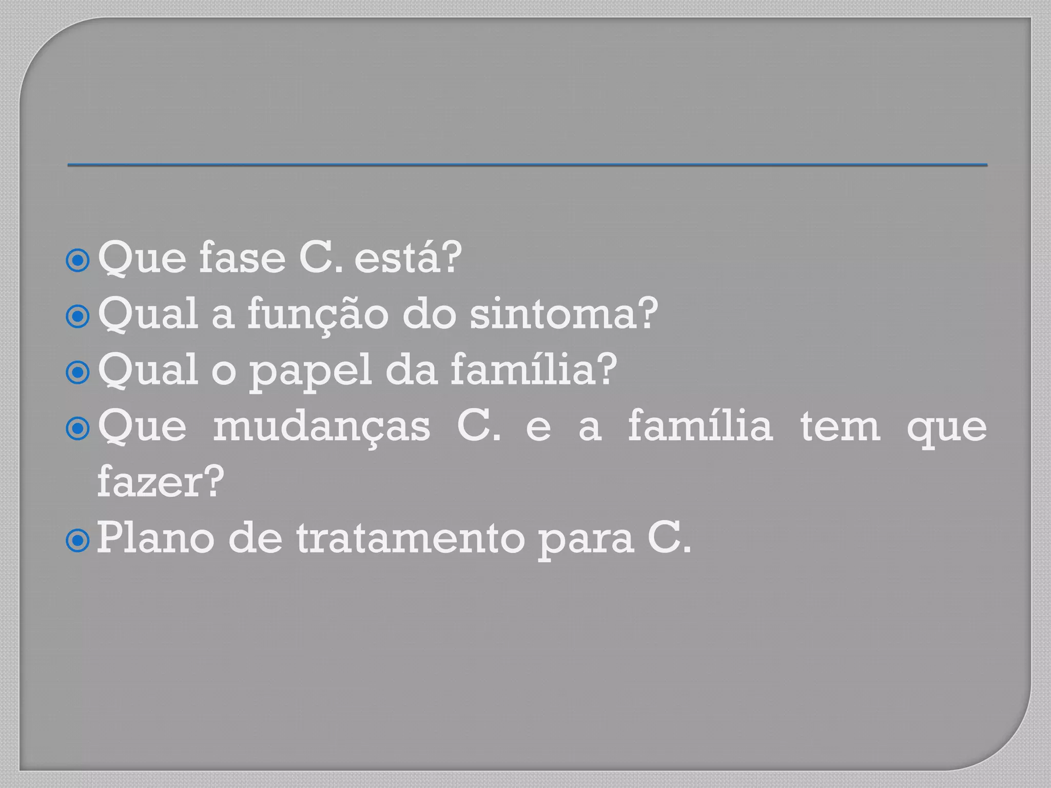Que fase C. está?
Qual a função do sintoma?
Qual o papel da família?
Que mudanças C. e a família tem que
fazer?
Plano de tratamento para C.
 