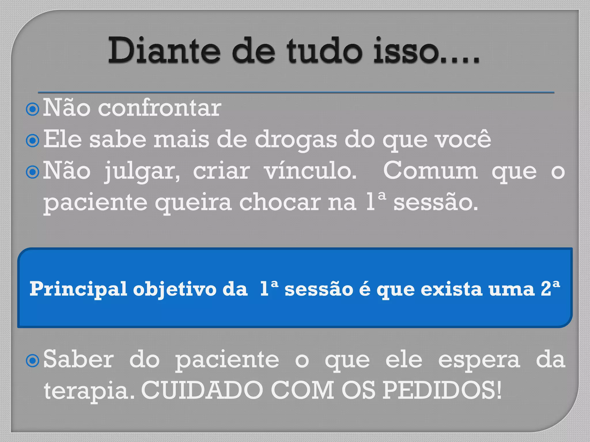 Não confrontar
Ele sabe mais de drogas do que você
Não julgar, criar vínculo. Comum que o
paciente queira chocar na 1ª sessão.
Saber do paciente o que ele espera da
terapia. CUIDADO COM OS PEDIDOS!
Principal objetivo da 1ª sessão é que exista uma 2ª
 