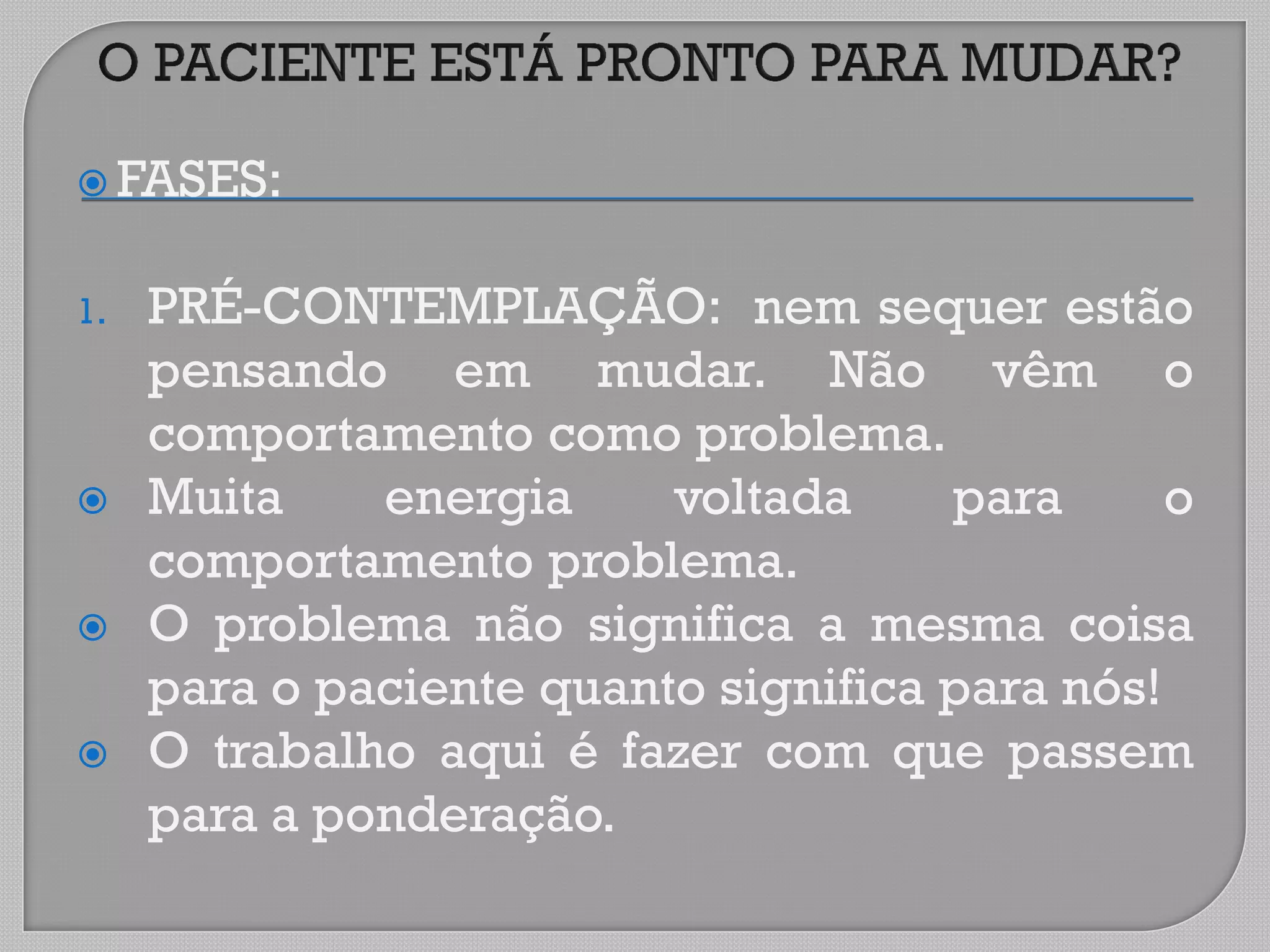  FASES:
1. PRÉ-CONTEMPLAÇÃO: nem sequer estão
pensando em mudar. Não vêm o
comportamento como problema.
 Muita energia voltada para o
comportamento problema.
 O problema não significa a mesma coisa
para o paciente quanto significa para nós!
 O trabalho aqui é fazer com que passem
para a ponderação.
 