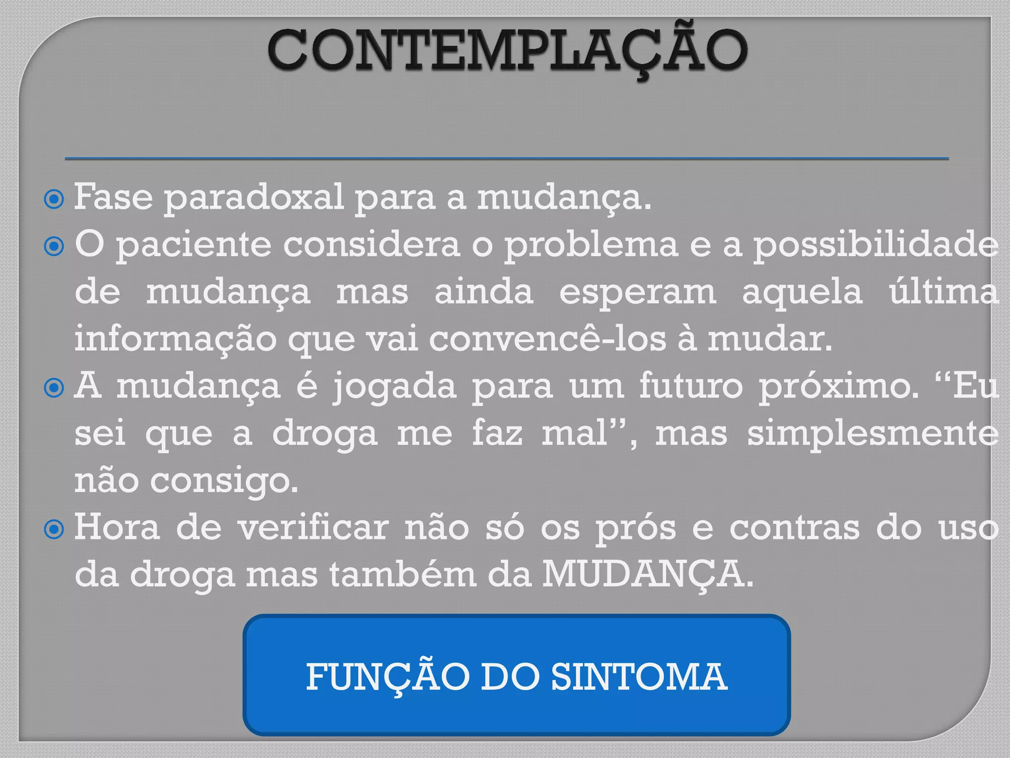  Fase paradoxal para a mudança.
 O paciente considera o problema e a possibilidade
de mudança mas ainda esperam aquela última
informação que vai convencê-los à mudar.
 A mudança é jogada para um futuro próximo. “Eu
sei que a droga me faz mal”, mas simplesmente
não consigo.
 Hora de verificar não só os prós e contras do uso
da droga mas também da MUDANÇA.
FUNÇÃO DO SINTOMA
 