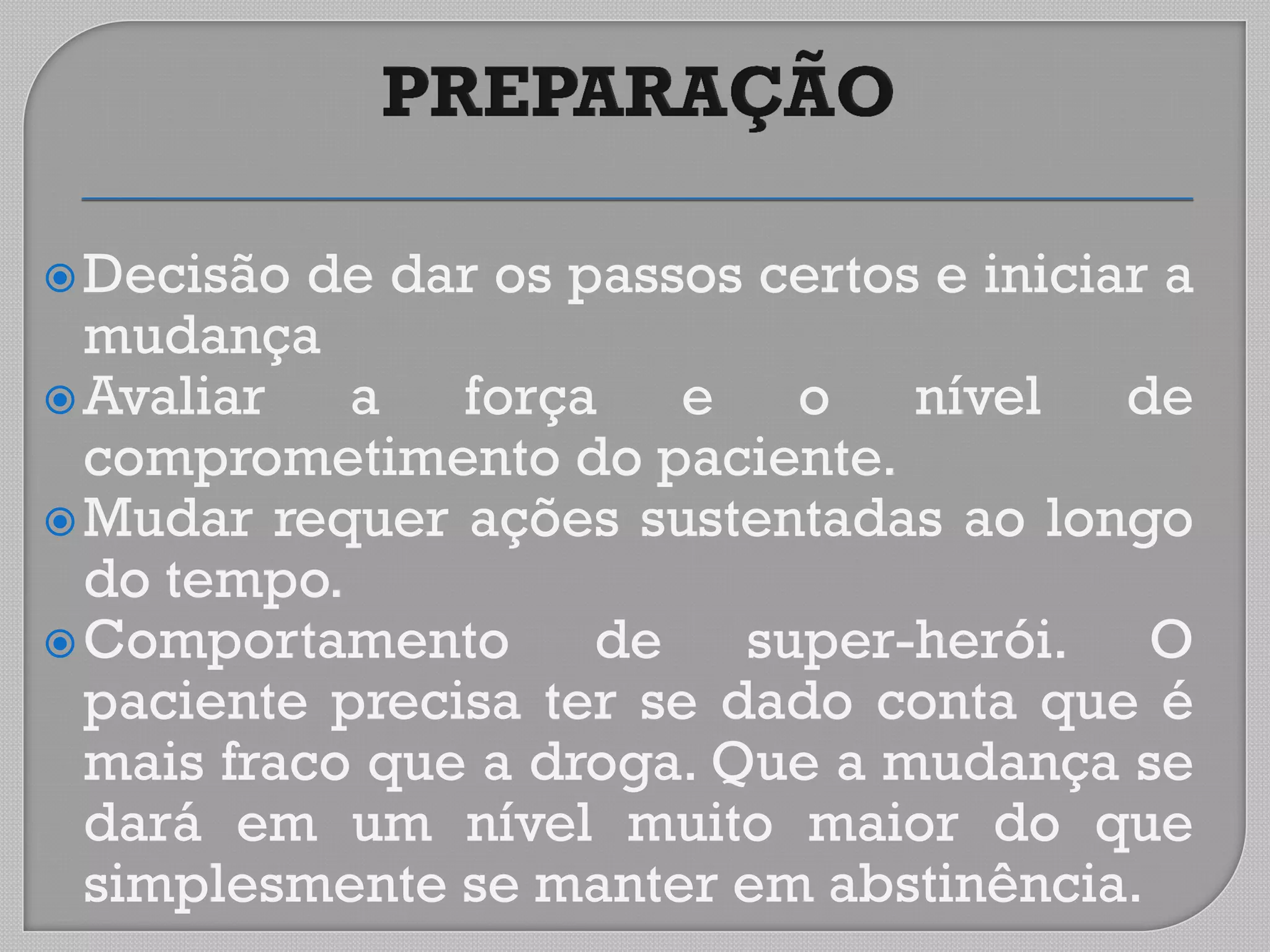 Decisão de dar os passos certos e iniciar a
mudança
Avaliar a força e o nível de
comprometimento do paciente.
Mudar requer ações sustentadas ao longo
do tempo.
Comportamento de super-herói. O
paciente precisa ter se dado conta que é
mais fraco que a droga. Que a mudança se
dará em um nível muito maior do que
simplesmente se manter em abstinência.
 