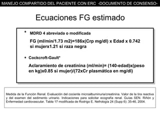 MANEJO COMPARTIDO DEL PACIENTE CON ERC -DOCUMENTO DE CONSENSO-


                      Ecuaciones FG estimado
                  MDRD 4 abreviada o modificada

                  FG (ml/min/1.73 m2)=186x(Crp mg/dl) x Edad x 0.742
                  si mujerx1.21 si raza negra

                 Cockcroft-Gault*

                 Aclaramiento de creatinina (ml/min)= (140-edad)x(peso
                 en kg)x0.85 si mujer)/(72xCr plasmática en mg/dl)




 Medida de la Función Renal. Evaluación del cociente microalbuminuria/creatinina. Valor de la tira reactiva
 y del examen del sedimento urinario. Indicaciones para solicitar ecografía renal. Guías SEN. Riñón y
 Enfermedad cardiovascular. Tabla 17 modificada de Rodrigo E. Nefrología 24 (Supp 6): 35-46, 2004.
 