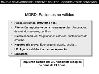 MANEJO COMPARTIDO DEL PACIENTE CON ERC -DOCUMENTO DE CONSENSO-




                  MDRD: Pacientes no válidos
      •   Pesos extremos. (IMC<19 ó >35).
      •   Alteración importante de la masa muscular: Amputados,
          desnutridos severos, parálisis…
      •   Dietas especiales: Vegetarianos estrictos, suplementos de
          creatina.
      •   Hepatopatía grave: Edema generalizado, ascitis…
      •   I.R. Aguda establecida o en recuperación.
      •   Embarazo.

               Requieren cálculo del ClCr mediante recogida
                           de orina de 24 horas
 