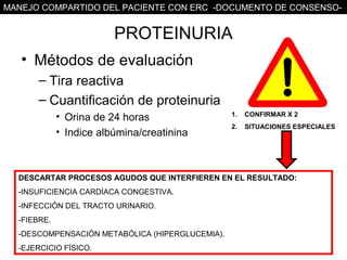 MANEJO COMPARTIDO DEL PACIENTE CON ERC -DOCUMENTO DE CONSENSO-


                           PROTEINURIA
   • Métodos de evaluación
       – Tira reactiva
       – Cuantificación de proteinuria
           • Orina de 24 horas                            1.   CONFIRMAR X 2
                                                          2.   SITUACIONES ESPECIALES
           • Indice albúmina/creatinina



  DESCARTAR PROCESOS AGUDOS QUE INTERFIEREN EN EL RESULTADO:
         Categoría       Muestra de orina aislada Orina minutada    Orina de 24h
  -INSUFICIENCIA CARDÍACA CONGESTIVA. ó
                         cociente Alb/Cr (mg/g       (µg/min)        (mg/24h)
  -INFECCIÓN DEL TRACTO URINARIO.µg/min)
          Normal                   <30                  <20             <30
  -FIEBRE.
      Microalbuminuria          30 – 299             20 – 199         30 – 299
     Albuminuria Clínica          ≥ 300
  -DESCOMPENSACIÓN METABÓLICA (HIPERGLUCEMIA).200      ≥               ≥ 300
  -EJERCICIO FÍSICO.
 