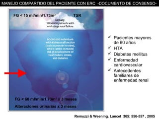 MANEJO COMPARTIDO DEL PACIENTE CON ERC -DOCUMENTO DE CONSENSO-


    FG < 15 ml/min/1.73m2          TSR




                                                      Pacientes mayores
                                                       de 60 años
                                                      HTA
                                                      Diabetes mellitus
                                                      Enfermedad
                                                       cardiovascular
                                                      Antecedentes
                                                       familiares de
                                                       enfermedad renal



     FG < 60 ml/min/1.73m2 x 3 meses
     Alteraciones urinarias x 3 meses

                                   Remuzzi & Weening. Lancet 365: 556-557 , 2005
 