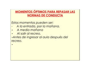 MOMENTOS ÓPTIMOS PARA REPASAR LAS 
NORMAS DE CONDUCTA 
Estos momentos pueden ser: 
- A la entrada, por la mañana. 
- A media mañana 
- Al salir al recreo. 
-Antes de ingresar al aula después del 
recreo. 
- 
 