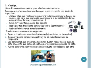 3. Castigo.
Se utiliza una consecuencia para eliminar una conducta.
Para que esta técnica funcione hay que tener en cuenta una serie de
aspectos:
o Utilizar algo que realmente sea aversivo (ej: no mandarle fuera de
clase si eso es lo que pretende, no mandarle a su habitación donde
puede utilizar la tele, el ordenador...).
o Debe ser tan intenso como sea posible
o Debe ser tan frecuente como sea posible (contingente)
o Debe administrarse inmediatamente.
Puede tener consecuencias negativas:
1. Genera trastornos emocionales (ansiedad o miedos no deseados).
2. Se centra en la conducta negativa y no en las alternativas de
respuesta.
3. Las conductas que intentamos eliminar suelen hacer lo sólo cuando
está el agente que aplica el castigo pero reaparecen cuando no está.
4. Puede causar la sustitución de una conducta no deseada por otra
www.clinicajuandeborbon.com
10
 