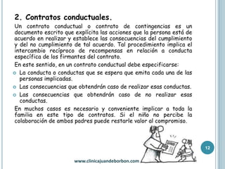 2. Contratos conductuales.
Un contrato conductual o contrato de contingencias es un
documento escrito que explícita las acciones que la persona está de
acuerdo en realizar y establece las consecuencias del cumplimiento
y del no cumplimiento de tal acuerdo. Tal procedimiento implica el
intercambio recíproco de recompensas en relación a conducta
específica de los firmantes del contrato.
En este sentido, en un contrato conductual debe especificarse:
 La conducta o conductas que se espera que emita cada una de las
personas implicadas.
 Las consecuencias que obtendrán caso de realizar esas conductas.
 Las consecuencias que obtendrán caso de no realizar esas
conductas.
En muchos casos es necesario y conveniente implicar a toda la
familia en este tipo de contratos. Si el niño no percibe la
colaboración de ambos padres puede restarle valor al compromiso.
12
www.clinicajuandeborbon.com
 