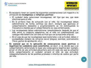 5. Es necesario tener en cuenta las siguientes consideraciones con respecto a la
utilización de recompensas o refuerzos positivos:
 El cuidador debe seleccionar recompensas, del tipo que sea, que sean
efectivas para el niño.
 En la primera fase de actuación con el niño, las recompensas deben
administrarse de forma continua (es decir, siempre que aparezca el
comportamiento deseable) y progresivamente se irá disminuyendo la
frecuencia a medida que el comportamiento se vaya estabilizando.
 Las recompensas deben administrarse inmediatamente después de que el
niño emita la conducta adaptativa; así el niño irá comprendiendo que
consigue más beneficios con esta actitud que con actuaciones atípicas.
 En el caso de que las recompensas sean materiales, o de actividad, deben ir
acompañadas siempre de refuerzo social (elogios, sonrisas, acercamiento
físico, gestos de aprobación, etc.).
6. Es esencial que en la aplicación de consecuencias (sean positivas o
negativas) los cuidadores sean consistentes, es decir, si se decide que a un
comportamiento deteriorado le sigue una consecuencia negativa (por ejemplo,
privar al niño de una actividad placentera para él) cada vez que se presente
dicho comportamiento el cuidador privará al niño de esa actividad,
independientemente de las posibles promesas o intentos de cambio por parte
del niño.
www.clinicajuandeborbon.com
14
 