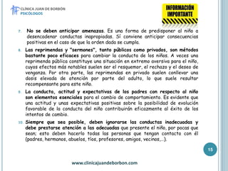7. No se deben anticipar amenazas. Es una forma de predisponer al niño a
desencadenar conductas inapropiadas. Sí conviene anticipar consecuencias
positivas en el caso de que la orden dada se cumpla.
8. Las reprimendas y "sermones", tanto públicos como privados, son métodos
bastante poco eficaces para cambiar la conducta de los niños. A veces una
reprimenda pública constituye una situación en extremo aversiva para el niño,
cuyos efectos más notables suelen ser el resquemor, el rechazo y el deseo de
venganza. Por otra parte, las reprimendas en privado suelen conllevar una
dosis elevada de atención por parte del adulto, lo que suele resultar
recompensante para este niño.
9. La conducta, actitud y expectativas de los padres con respecto al niño
son elementos esenciales para el cambio de comportamiento. Es evidente que
una actitud y unas expectativas positivas sobre la posibilidad de evolución
favorable de la conducta del niño contribuirán eficazmente al éxito de los
intentos de cambio.
10. Siempre que sea posible, deben ignorarse las conductas inadecuadas y
debe prestarse atención a las adecuadas que presente el niño, por pocas que
sean; esto deben hacerlo todas las personas que tengan contacto con él
(padres, hermanos, abuelos, tíos, profesores, amigos, vecinos,…).
www.clinicajuandeborbon.com
15
 