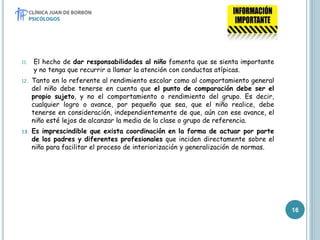 11. El hecho de dar responsabilidades al niño fomenta que se sienta importante
y no tenga que recurrir a llamar la atención con conductas atípicas.
12. Tanto en lo referente al rendimiento escolar como al comportamiento general
del niño debe tenerse en cuenta que el punto de comparación debe ser el
propio sujeto, y no el comportamiento o rendimiento del grupo. Es decir,
cualquier logro o avance, por pequeño que sea, que el niño realice, debe
tenerse en consideración, independientemente de que, aún con ese avance, el
niño esté lejos de alcanzar la media de la clase o grupo de referencia.
13. Es imprescindible que exista coordinación en la forma de actuar por parte
de los padres y diferentes profesionales que inciden directamente sobre el
niño para facilitar el proceso de interiorización y generalización de normas.
16
 