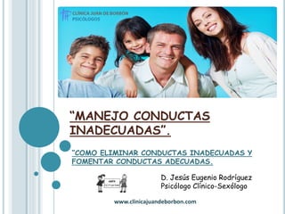 “MANEJO CONDUCTAS
INADECUADAS”.
“COMO ELIMINAR CONDUCTAS INADECUADAS Y
FOMENTAR CONDUCTAS ADECUADAS.
D. Jesús Eugenio Rodríguez
Psicólogo Clínico-Sexólogo
www.clinicajuandeborbon.com
 