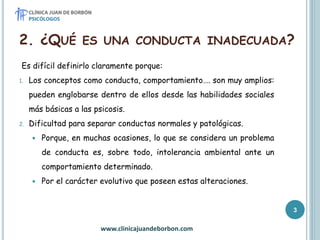 2. ¿QUÉ ES UNA CONDUCTA INADECUADA?
Es difícil definirlo claramente porque:
1. Los conceptos como conducta, comportamiento…. son muy amplios:
pueden englobarse dentro de ellos desde las habilidades sociales
más básicas a las psicosis.
2. Dificultad para separar conductas normales y patológicas.
 Porque, en muchas ocasiones, lo que se considera un problema
de conducta es, sobre todo, intolerancia ambiental ante un
comportamiento determinado.
 Por el carácter evolutivo que poseen estas alteraciones.
www.clinicajuandeborbon.com
3
 