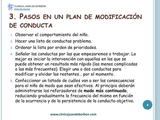 3. PASOS EN UN PLAN DE MODIFICACIÓN
DE CONDUCTA
1. Observar el comportamiento del niño.
2. Hacer una lista de conductas problema.
3. Ordenar la lista por orden de prioridades.
4. Señalar las conductas por las que empezaremos a trabajar. Lo
mejor es iniciar la intervención con aquellas en las que se
puede obtener un resultado más rápido (las menos complicadas
o las más frecuentes). Elegir una o dos conductas para
modificar y olvidar las restantes… por el momento.
5. Confeccionar un listado de cuáles van a ser las consecuencias
para el niño de modo que sean efectivos. Al principio deberán
administrarse los reforzadores de modo más continuado,
reduciendo gradualmente la frecuencia del mismo en función
de la ocurrencia y de la persistencia de la conducta-objetivo.
www.clinicajuandeborbon.com
4
 