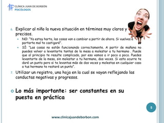 6. Explicar al niño la nueva situación en términos muy claros y
precisos.
 NO: “Ya estoy harta, las cosas van a cambiar a partir de ahora. Si vuelves a
portarte mal te castigaré”.
 SÍ: “Las cosas no están funcionando correctamente. A partir de mañana no
puedes volver a levantarte tantas de la mesa a molestar a tu hermano . Puede
que al principio te resulte complicado, por eso vamos a ir poco a poco. Puedes
levantarte de la mesa, sin molestar a tu hermano, dos veces. Si esto ocurre te
daré un punto pero si te levantas más de dos veces y molestas en cualquier caso
a tus hermano te restaré un punto”.
7. Utilizar un registro, una hoja en la cual se vayan reflejando las
conductas negativas y progresos.
 Lo más importante: ser constantes en su
puesta en práctica
www.clinicajuandeborbon.com
5
 