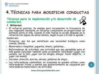 4.TÉCNICAS PARA MODIFICAR CONDUCTAS
Técnicas para la implantación y/o desarrollo de
conductas.
1. Refuerzos.
 El refuerzo positivo. Se emplea para incrementar la frecuencia de
una respuesta mediante un refuerzo consistente en proporcionar un
estímulo grato al niño. Cuando el niño realiza la acción deseada se le
refuerza con alguno de estos medios, según lo que a él más le agrade :
Cuales son:
1. Primarios: son los que satisfacen una necesidad biológica como
comida, bebida…
2. Materiales o tangibles: juguetes, dinero, golosinas….
3. Reforzadores de actividad: una actividad que sea agradable para el
niño puede funcionar también como un potente reforzador (jugar con
consola, ver la tele, jugar con los amigos, dibujar, hacer deporte… o
jugar con mamá).
4. Sociales: atención, sonrisa, abrazo, palabras de elogio…
 Los reforzadores cambiables: en ocasiones se pueden utilizar como
reforzadores fichas o puntos que posteriormente se canjearán por
reforzadores materiales o de actividad.
www.clinicajuandeborbon.com
6
 
