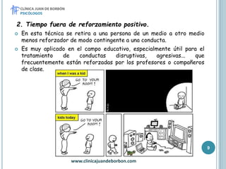 2. Tiempo fuera de reforzamiento positivo.
 En esta técnica se retira a una persona de un medio a otro medio
menos reforzador de modo contingente a una conducta.
 Es muy aplicado en el campo educativo, especialmente útil para el
tratamiento de conductas disruptivas, agresivas... que
frecuentemente están reforzadas por los profesores o compañeros
de clase.
www.clinicajuandeborbon.com
9
 