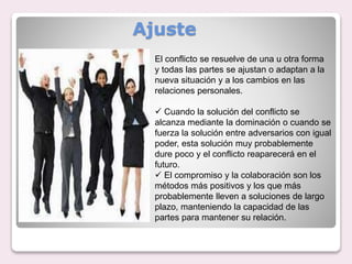 Ajuste
El conflicto se resuelve de una u otra forma
y todas las partes se ajustan o adaptan a la
nueva situación y a los cambios en las
relaciones personales.
 Cuando la solución del conflicto se
alcanza mediante la dominación o cuando se
fuerza la solución entre adversarios con igual
poder, esta solución muy probablemente
dure poco y el conflicto reaparecerá en el
futuro.
 El compromiso y la colaboración son los
métodos más positivos y los que más
probablemente lleven a soluciones de largo
plazo, manteniendo la capacidad de las
partes para mantener su relación.
 