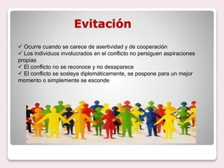 Evitación
 Ocurre cuando se carece de asertividad y de cooperación
 Los individuos involucrados en el conflicto no persiguen aspiraciones
propias
 El conflicto no se reconoce y no desaparece
 El conflicto se soslaya diplomáticamente, se pospone para un mejor
momento o simplemente se esconde
 