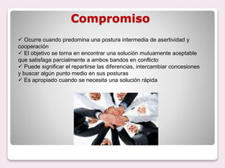 Compromiso
 Ocurre cuando predomina una postura intermedia de asertividad y
cooperación
 El objetivo se torna en encontrar una solución mutuamente aceptable
que satisfaga parcialmente a ambos bandos en conflicto
 Puede significar el repartirse las diferencias, intercambiar concesiones
y buscar algún punto medio en sus posturas
 Es apropiado cuando se necesita una solución rápida
 