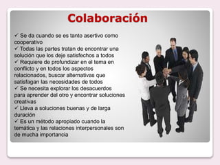 Colaboración
 Se da cuando se es tanto asertivo como
cooperativo
 Todas las partes tratan de encontrar una
solución que los deje satisfechos a todos
 Requiere de profundizar en el tema en
conflicto y en todos los aspectos
relacionados, buscar alternativas que
satisfagan las necesidades de todos
 Se necesita explorar los desacuerdos
para aprender del otro y encontrar soluciones
creativas
 Lleva a soluciones buenas y de larga
duración
 Es un método apropiado cuando la
temática y las relaciones interpersonales son
de mucha importancia
 