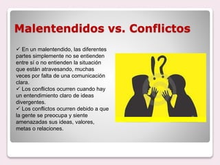 Malentendidos vs. Conflictos
 En un malentendido, las diferentes
partes simplemente no se entienden
entre sí o no entienden la situación
que están atravesando, muchas
veces por falta de una comunicación
clara.
 Los conflictos ocurren cuando hay
un entendimiento claro de ideas
divergentes.
 Los conflictos ocurren debido a que
la gente se preocupa y siente
amenazadas sus ideas, valores,
metas o relaciones.
 